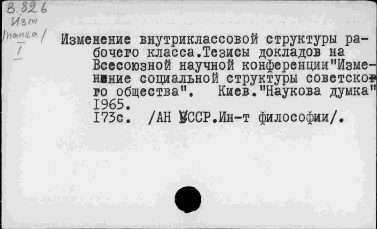 ﻿в.Ш
Изменение внутриклассовой структуры рабочего класса.Тезисы докладов на Всесоюзной научной конференции"Изме-нвние социальной структуры советское го общества”. Киев.’’Наукова думка” 1965.
173с. /АН ВССР.Ин-т философии/.